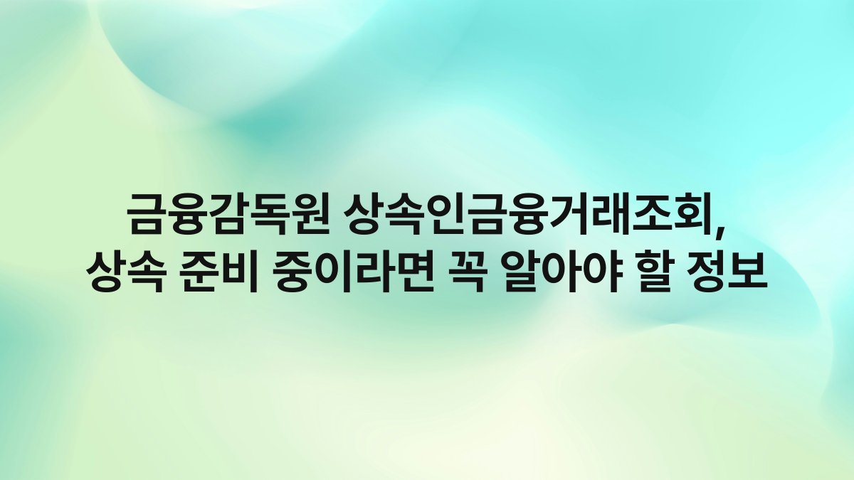 금융감독원 상속인금융거래조회 상속 준비 중이라면 꼭 알아야 할 정보