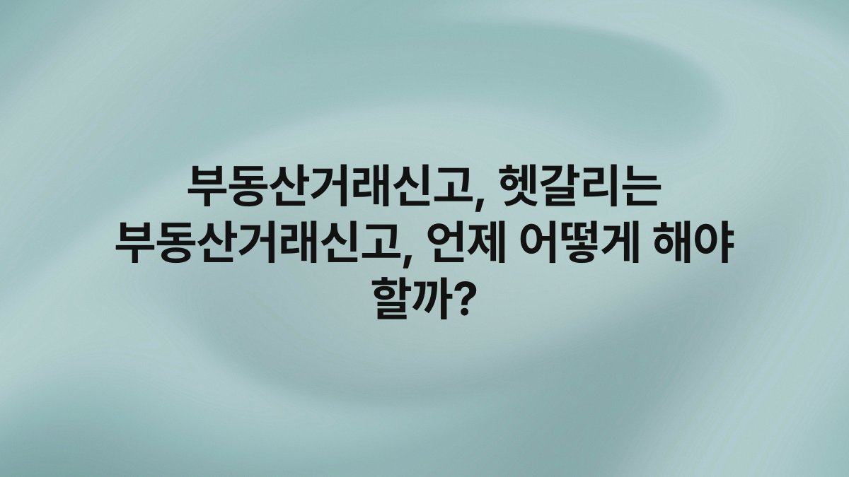 부동산거래신고, 헷갈리는 부동산거래신고, 언제 어떻게 해야 할까?