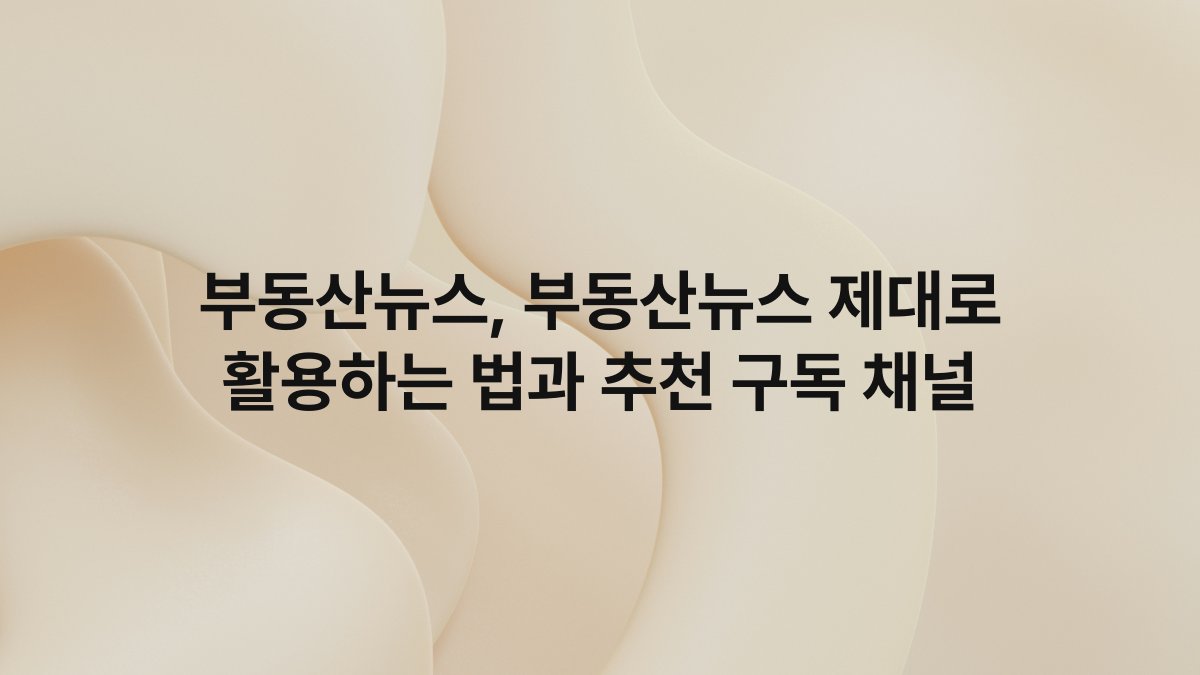 부동산뉴스, 부동산뉴스 제대로 활용하는 법과 추천 구독 채널