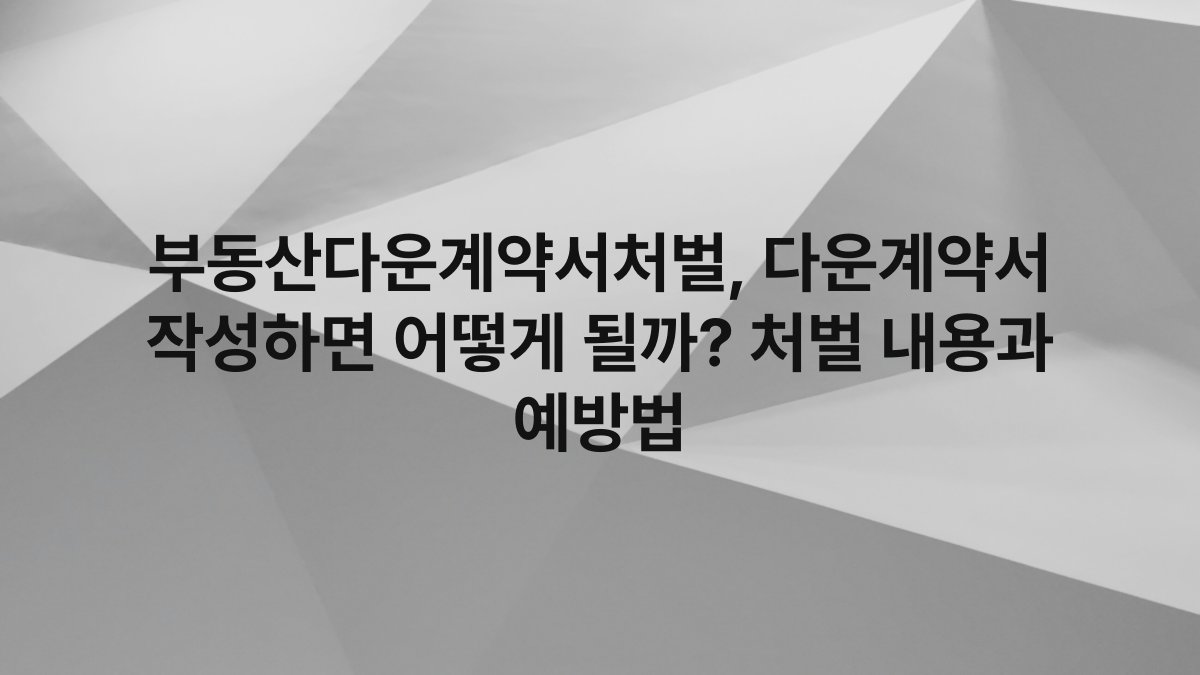 부동산다운계약서처벌, 다운계약서 작성하면 어떻게 될까? 처벌 내용과 예방법