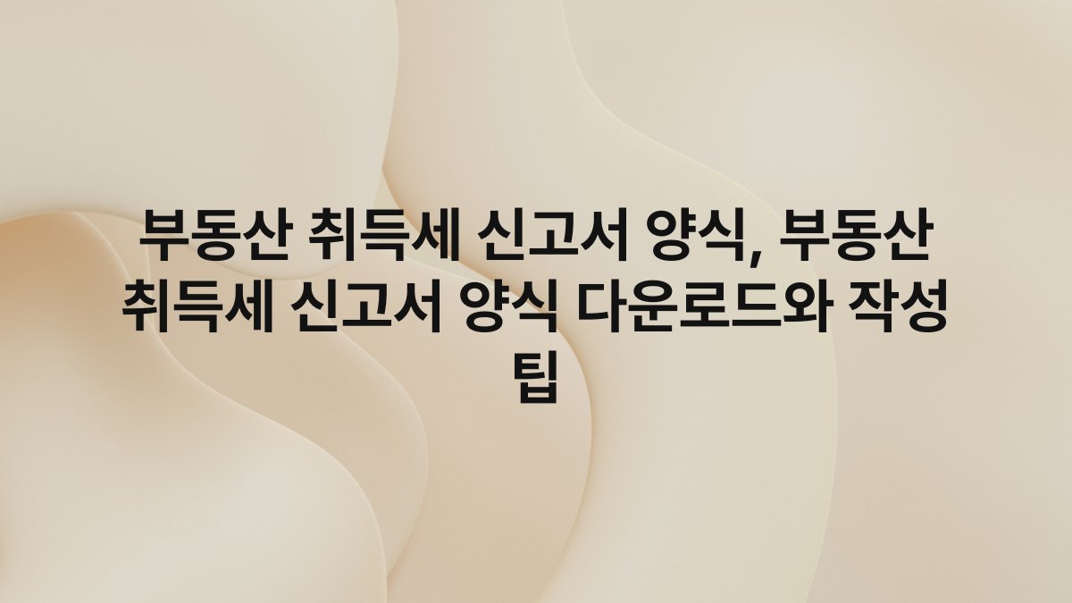 부동산 취득세 신고서 양식, 부동산 취득세 신고서 양식 다운로드와 작성 팁